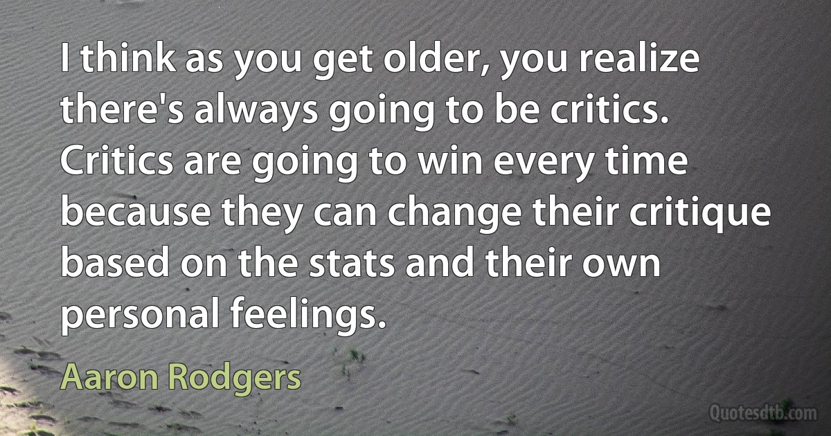 I think as you get older, you realize there's always going to be critics. Critics are going to win every time because they can change their critique based on the stats and their own personal feelings. (Aaron Rodgers)