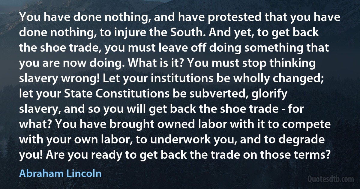 You have done nothing, and have protested that you have done nothing, to injure the South. And yet, to get back the shoe trade, you must leave off doing something that you are now doing. What is it? You must stop thinking slavery wrong! Let your institutions be wholly changed; let your State Constitutions be subverted, glorify slavery, and so you will get back the shoe trade - for what? You have brought owned labor with it to compete with your own labor, to underwork you, and to degrade you! Are you ready to get back the trade on those terms? (Abraham Lincoln)