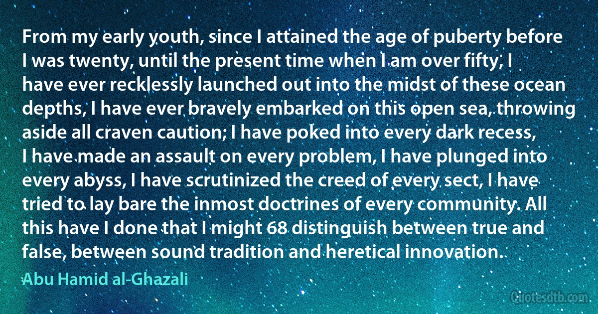 From my early youth, since I attained the age of puberty before I was twenty, until the present time when I am over fifty, I have ever recklessly launched out into the midst of these ocean depths, I have ever bravely embarked on this open sea, throwing aside all craven caution; I have poked into every dark recess, I have made an assault on every problem, I have plunged into every abyss, I have scrutinized the creed of every sect, I have tried to lay bare the inmost doctrines of every community. All this have I done that I might 68 distinguish between true and false, between sound tradition and heretical innovation. (Abu Hamid al-Ghazali)