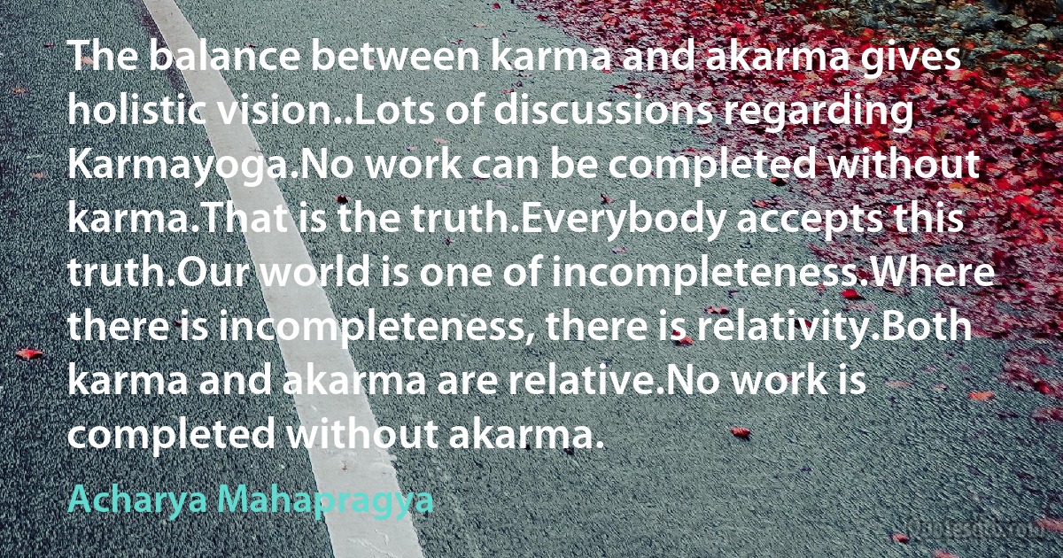 The balance between karma and akarma gives holistic vision..Lots of discussions regarding Karmayoga.No work can be completed without karma.That is the truth.Everybody accepts this truth.Our world is one of incompleteness.Where there is incompleteness, there is relativity.Both karma and akarma are relative.No work is completed without akarma. (Acharya Mahapragya)