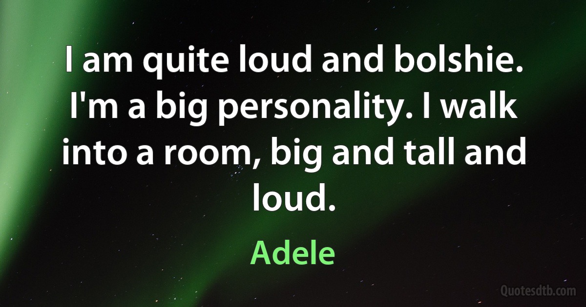 I am quite loud and bolshie. I'm a big personality. I walk into a room, big and tall and loud. (Adele)