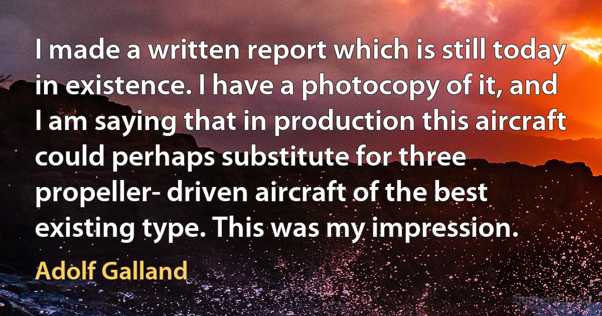 I made a written report which is still today in existence. I have a photocopy of it, and I am saying that in production this aircraft could perhaps substitute for three propeller- driven aircraft of the best existing type. This was my impression. (Adolf Galland)