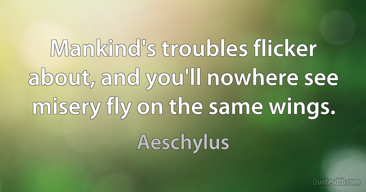 Mankind's troubles flicker about, and you'll nowhere see misery fly on the same wings. (Aeschylus)