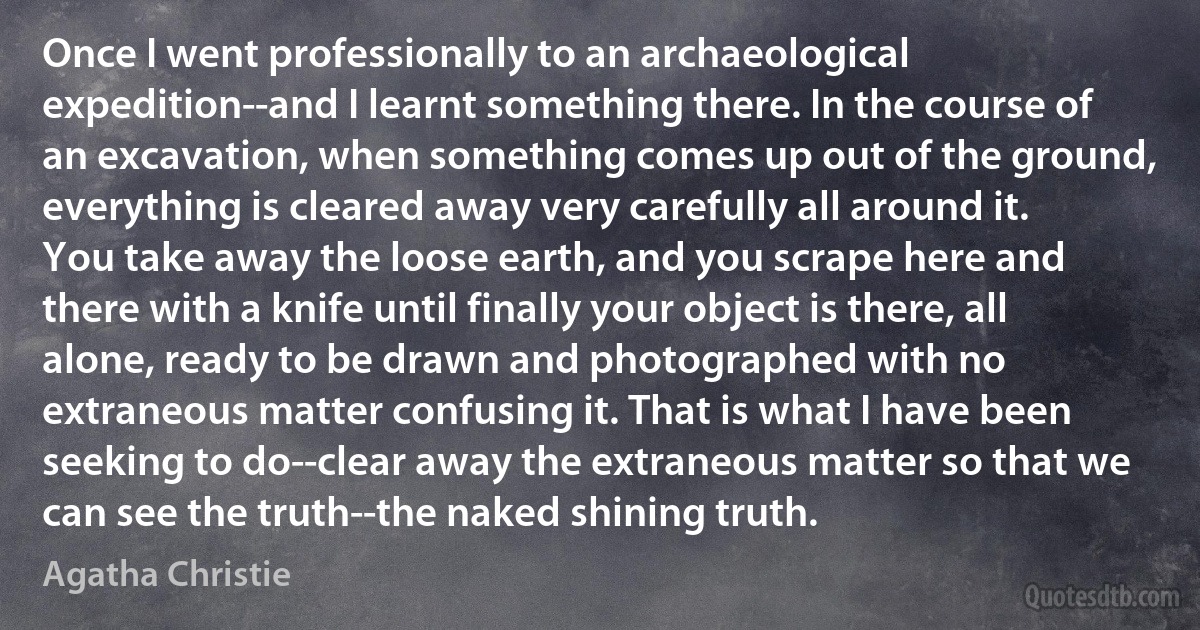 Once I went professionally to an archaeological expedition--and I learnt something there. In the course of an excavation, when something comes up out of the ground, everything is cleared away very carefully all around it. You take away the loose earth, and you scrape here and there with a knife until finally your object is there, all alone, ready to be drawn and photographed with no extraneous matter confusing it. That is what I have been seeking to do--clear away the extraneous matter so that we can see the truth--the naked shining truth. (Agatha Christie)