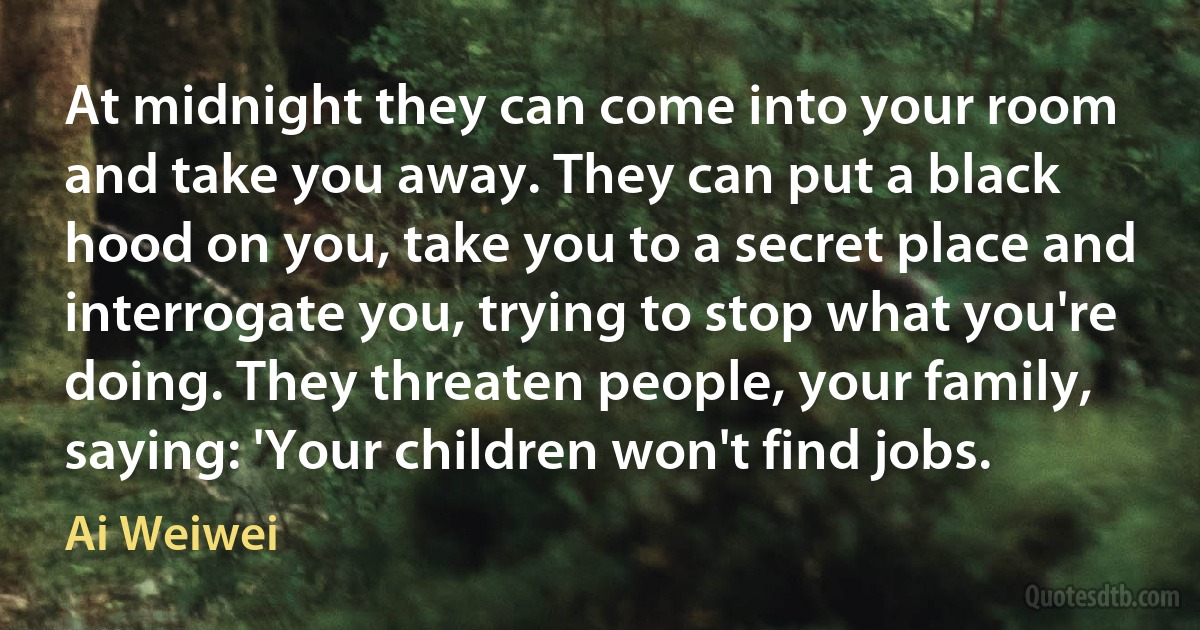 At midnight they can come into your room and take you away. They can put a black hood on you, take you to a secret place and interrogate you, trying to stop what you're doing. They threaten people, your family, saying: 'Your children won't find jobs. (Ai Weiwei)