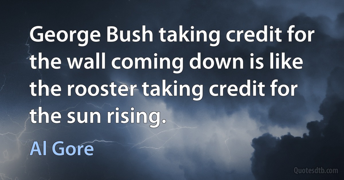 George Bush taking credit for the wall coming down is like the rooster taking credit for the sun rising. (Al Gore)