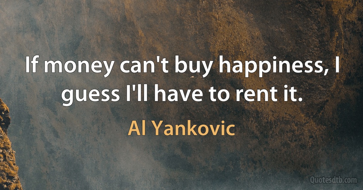 If money can't buy happiness, I guess I'll have to rent it. (Al Yankovic)