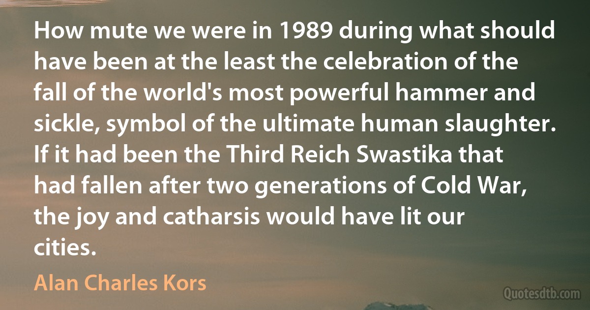 How mute we were in 1989 during what should have been at the least the celebration of the fall of the world's most powerful hammer and sickle, symbol of the ultimate human slaughter. If it had been the Third Reich Swastika that had fallen after two generations of Cold War, the joy and catharsis would have lit our cities. (Alan Charles Kors)