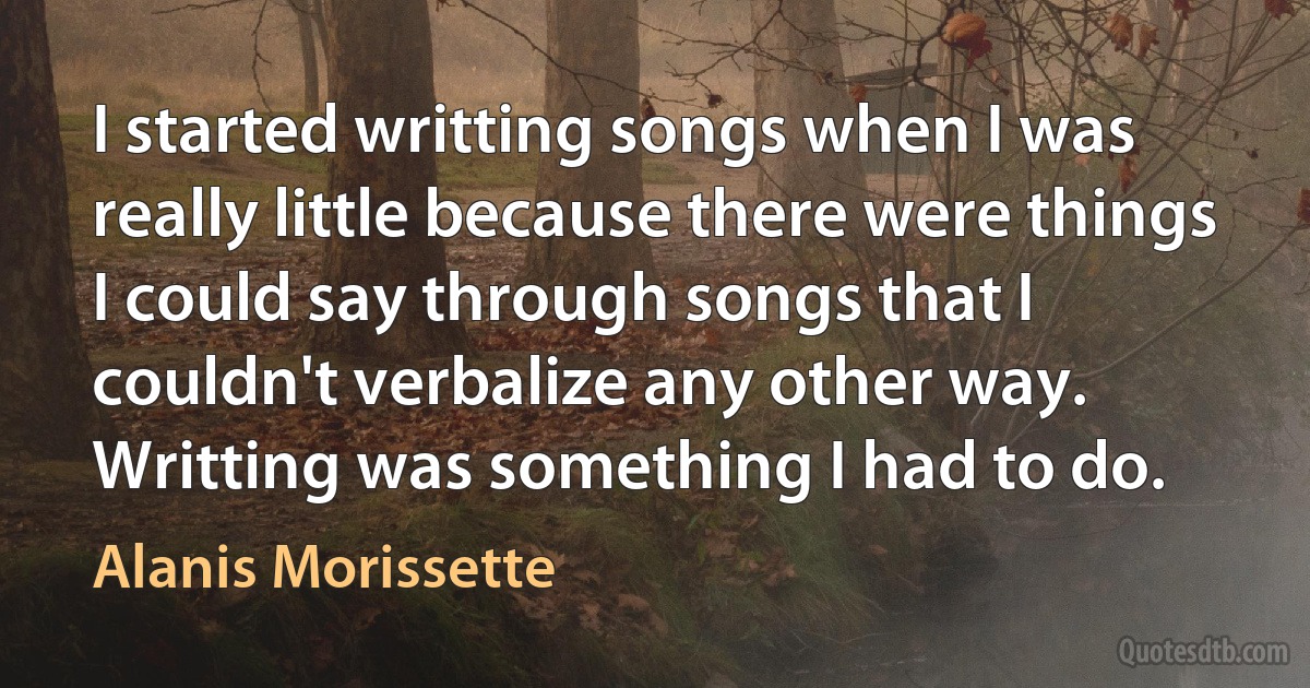 I started writting songs when I was really little because there were things I could say through songs that I couldn't verbalize any other way. Writting was something I had to do. (Alanis Morissette)