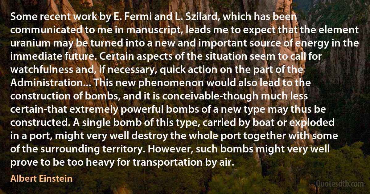 Some recent work by E. Fermi and L. Szilard, which has been communicated to me in manuscript, leads me to expect that the element uranium may be turned into a new and important source of energy in the immediate future. Certain aspects of the situation seem to call for watchfulness and, if necessary, quick action on the part of the Administration... This new phenomenon would also lead to the construction of bombs, and it is conceivable-though much less certain-that extremely powerful bombs of a new type may thus be constructed. A single bomb of this type, carried by boat or exploded in a port, might very well destroy the whole port together with some of the surrounding territory. However, such bombs might very well prove to be too heavy for transportation by air. (Albert Einstein)