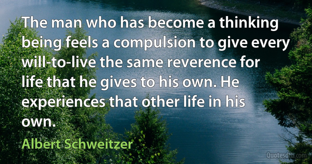 The man who has become a thinking being feels a compulsion to give every will-to-live the same reverence for life that he gives to his own. He experiences that other life in his own. (Albert Schweitzer)