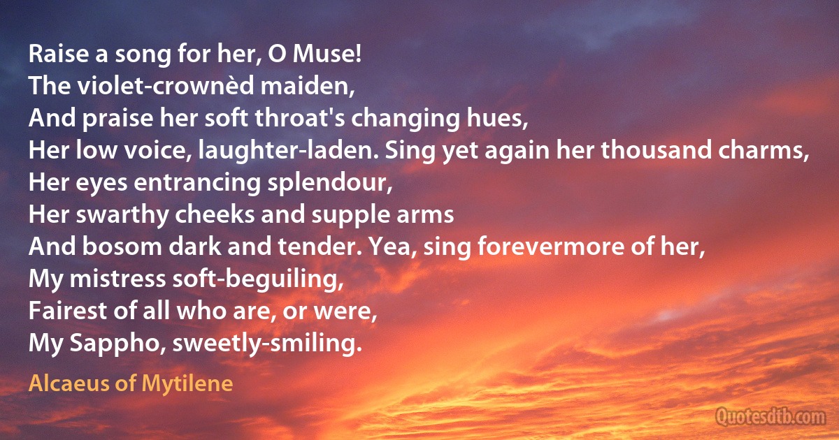 Raise a song for her, O Muse!
The violet-crownèd maiden,
And praise her soft throat's changing hues,
Her low voice, laughter-laden. Sing yet again her thousand charms,
Her eyes entrancing splendour,
Her swarthy cheeks and supple arms
And bosom dark and tender. Yea, sing forevermore of her,
My mistress soft-beguiling,
Fairest of all who are, or were,
My Sappho, sweetly-smiling. (Alcaeus of Mytilene)