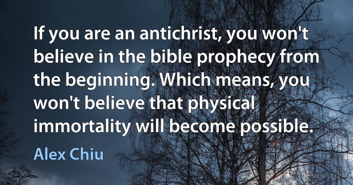 If you are an antichrist, you won't believe in the bible prophecy from the beginning. Which means, you won't believe that physical immortality will become possible. (Alex Chiu)