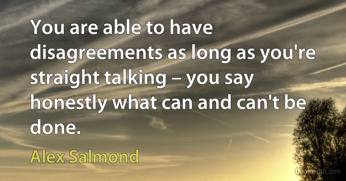 You are able to have disagreements as long as you're straight talking – you say honestly what can and can't be done. (Alex Salmond)