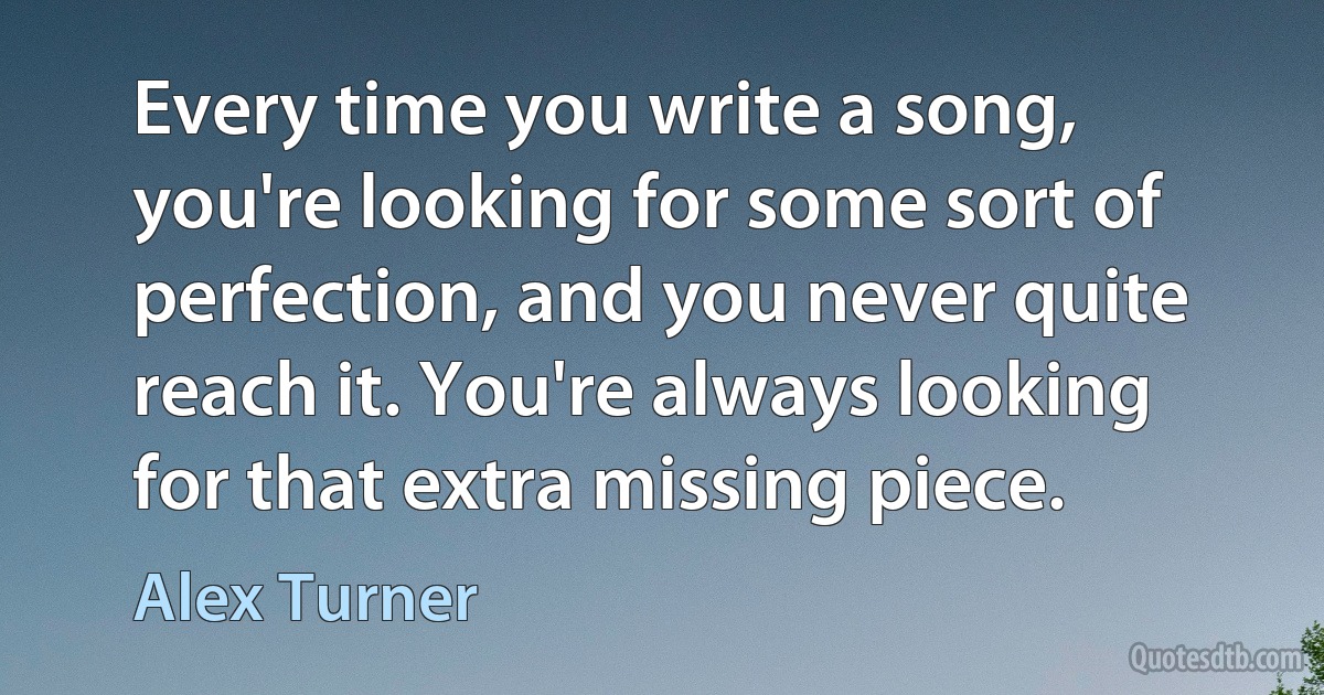 Every time you write a song, you're looking for some sort of perfection, and you never quite reach it. You're always looking for that extra missing piece. (Alex Turner)