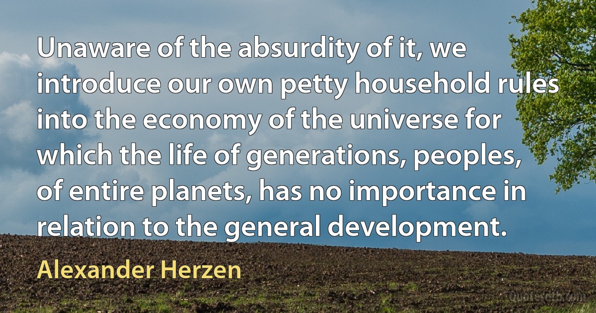 Unaware of the absurdity of it, we introduce our own petty household rules into the economy of the universe for which the life of generations, peoples, of entire planets, has no importance in relation to the general development. (Alexander Herzen)