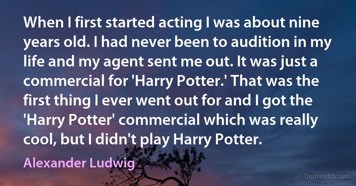 When I first started acting I was about nine years old. I had never been to audition in my life and my agent sent me out. It was just a commercial for 'Harry Potter.' That was the first thing I ever went out for and I got the 'Harry Potter' commercial which was really cool, but I didn't play Harry Potter. (Alexander Ludwig)