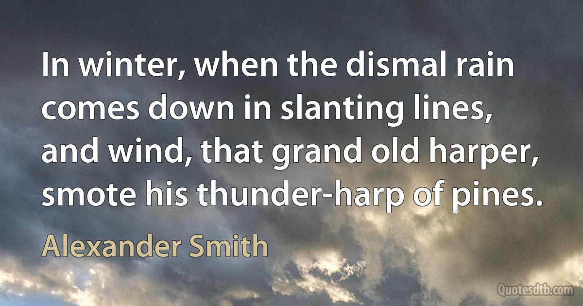 In winter, when the dismal rain comes down in slanting lines, and wind, that grand old harper, smote his thunder-harp of pines. (Alexander Smith)