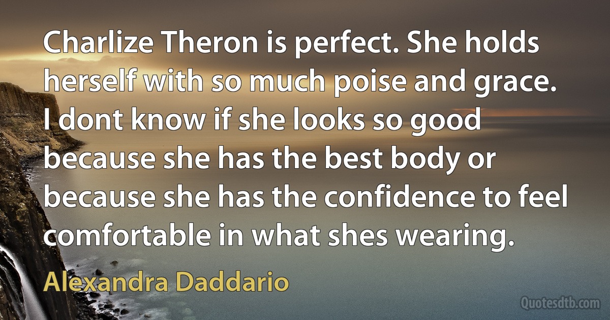 Charlize Theron is perfect. She holds herself with so much poise and grace. I dont know if she looks so good because she has the best body or because she has the confidence to feel comfortable in what shes wearing. (Alexandra Daddario)