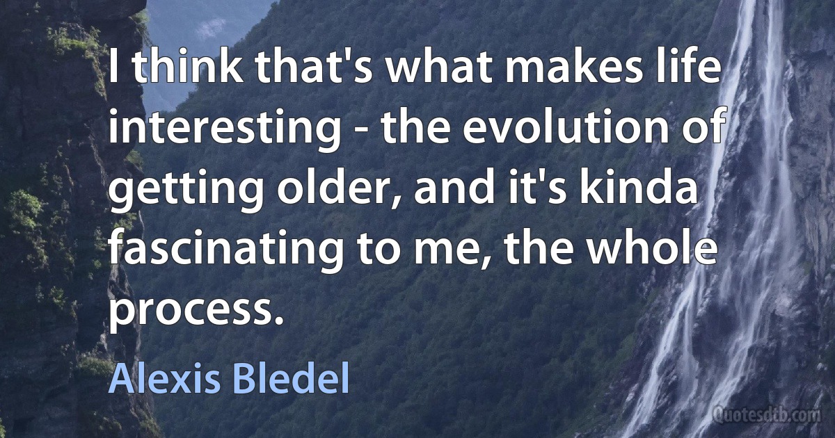 I think that's what makes life interesting - the evolution of getting older, and it's kinda fascinating to me, the whole process. (Alexis Bledel)