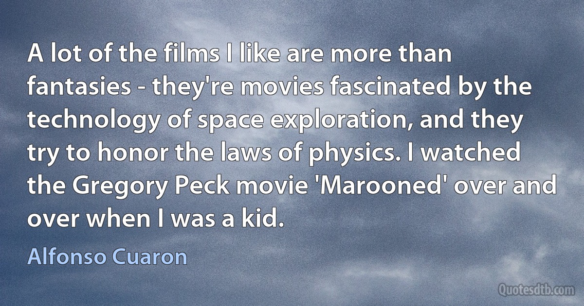 A lot of the films I like are more than fantasies - they're movies fascinated by the technology of space exploration, and they try to honor the laws of physics. I watched the Gregory Peck movie 'Marooned' over and over when I was a kid. (Alfonso Cuaron)