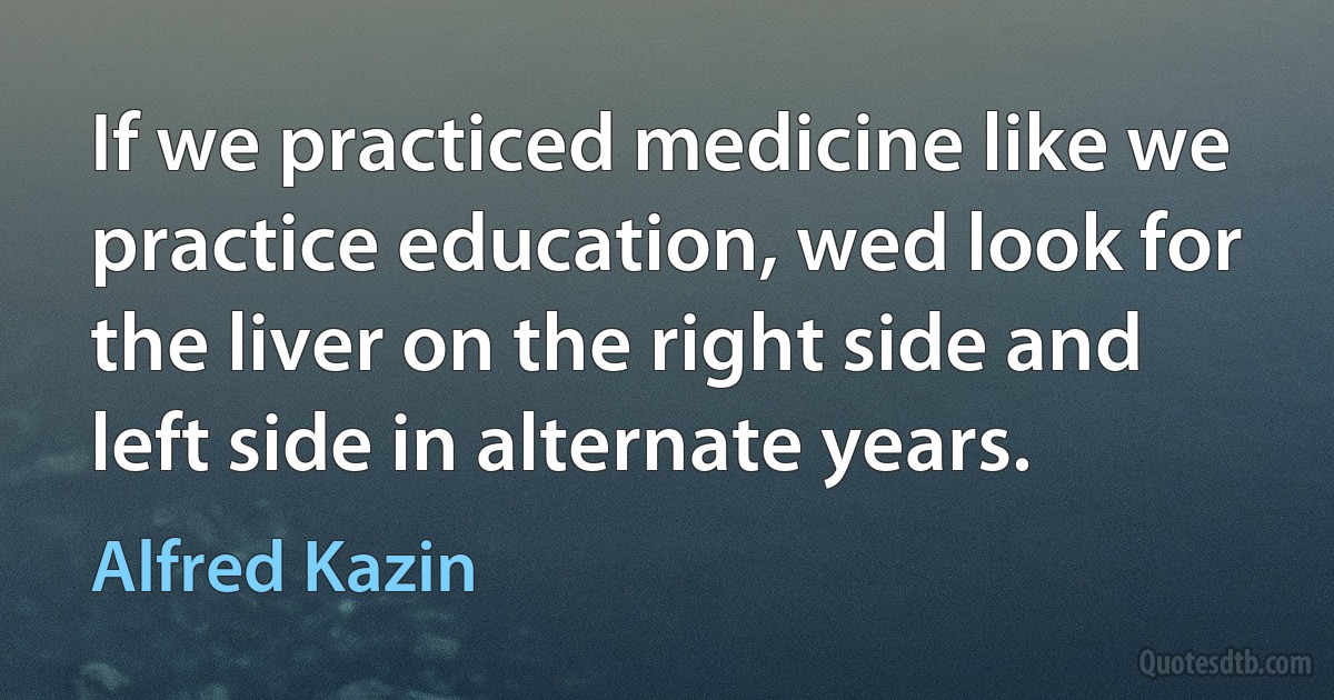 If we practiced medicine like we practice education, wed look for the liver on the right side and left side in alternate years. (Alfred Kazin)