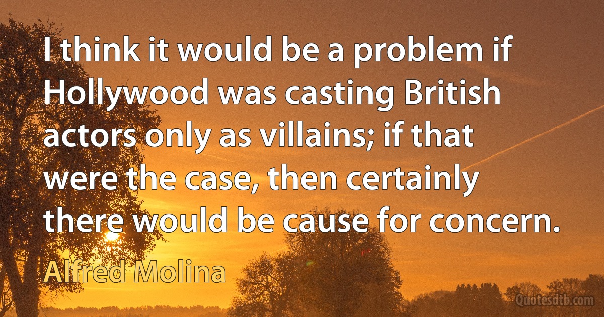 I think it would be a problem if Hollywood was casting British actors only as villains; if that were the case, then certainly there would be cause for concern. (Alfred Molina)