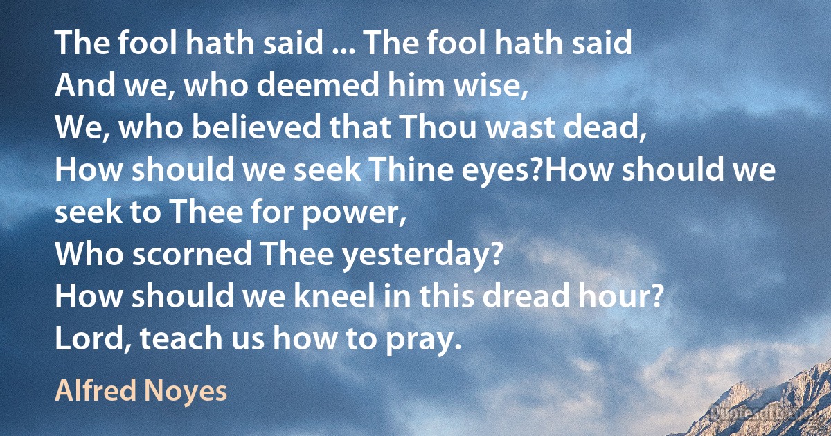 The fool hath said ... The fool hath said
And we, who deemed him wise,
We, who believed that Thou wast dead,
How should we seek Thine eyes?How should we seek to Thee for power,
Who scorned Thee yesterday?
How should we kneel in this dread hour?
Lord, teach us how to pray. (Alfred Noyes)