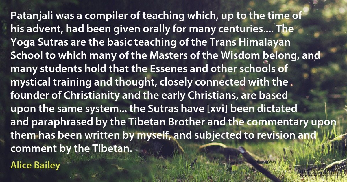 Patanjali was a compiler of teaching which, up to the time of his advent, had been given orally for many centuries.... The Yoga Sutras are the basic teaching of the Trans Himalayan School to which many of the Masters of the Wisdom belong, and many students hold that the Essenes and other schools of mystical training and thought, closely connected with the founder of Christianity and the early Christians, are based upon the same system... the Sutras have [xvi] been dictated and paraphrased by the Tibetan Brother and the commentary upon them has been written by myself, and subjected to revision and comment by the Tibetan. (Alice Bailey)