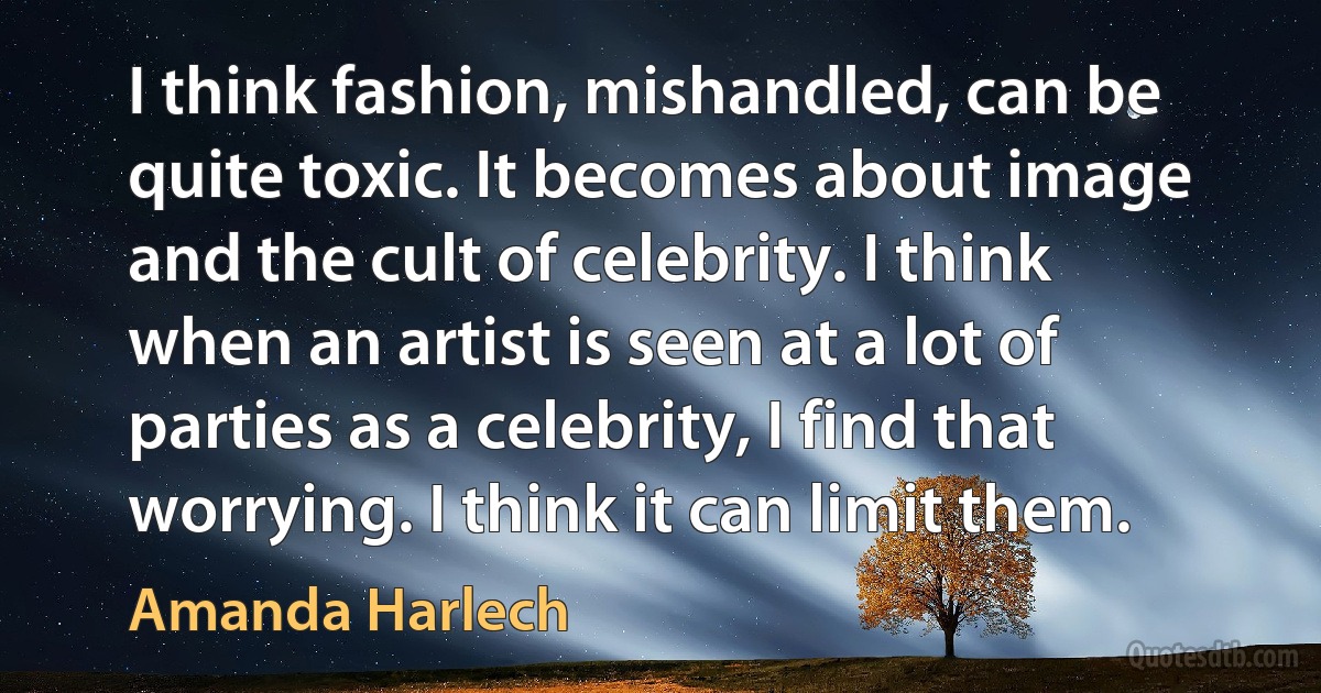 I think fashion, mishandled, can be quite toxic. It becomes about image and the cult of celebrity. I think when an artist is seen at a lot of parties as a celebrity, I find that worrying. I think it can limit them. (Amanda Harlech)