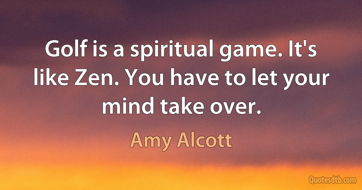 Golf is a spiritual game. It's like Zen. You have to let your mind take over. (Amy Alcott)