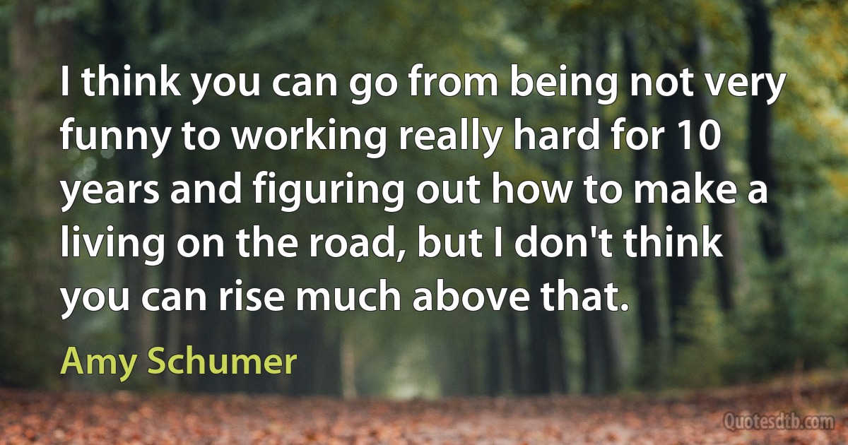 I think you can go from being not very funny to working really hard for 10 years and figuring out how to make a living on the road, but I don't think you can rise much above that. (Amy Schumer)