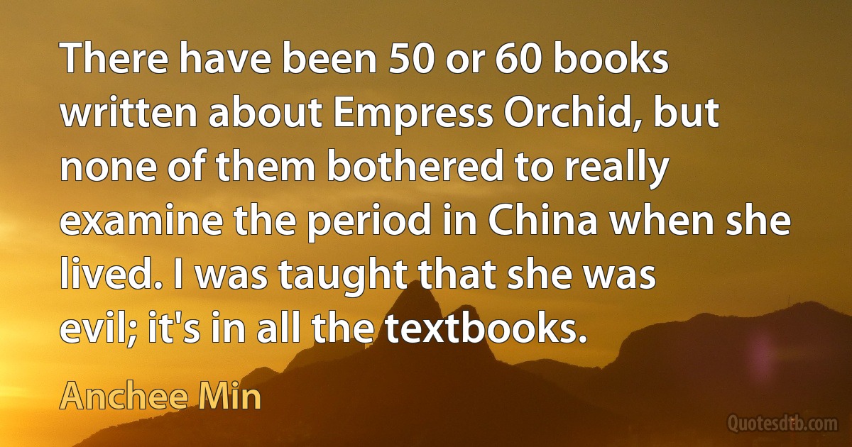 There have been 50 or 60 books written about Empress Orchid, but none of them bothered to really examine the period in China when she lived. I was taught that she was evil; it's in all the textbooks. (Anchee Min)