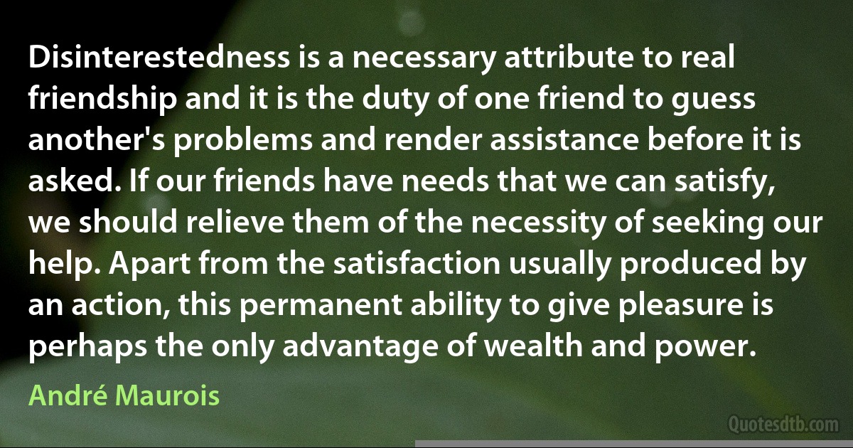 Disinterestedness is a necessary attribute to real friendship and it is the duty of one friend to guess another's problems and render assistance before it is asked. If our friends have needs that we can satisfy, we should relieve them of the necessity of seeking our help. Apart from the satisfaction usually produced by an action, this permanent ability to give pleasure is perhaps the only advantage of wealth and power. (André Maurois)