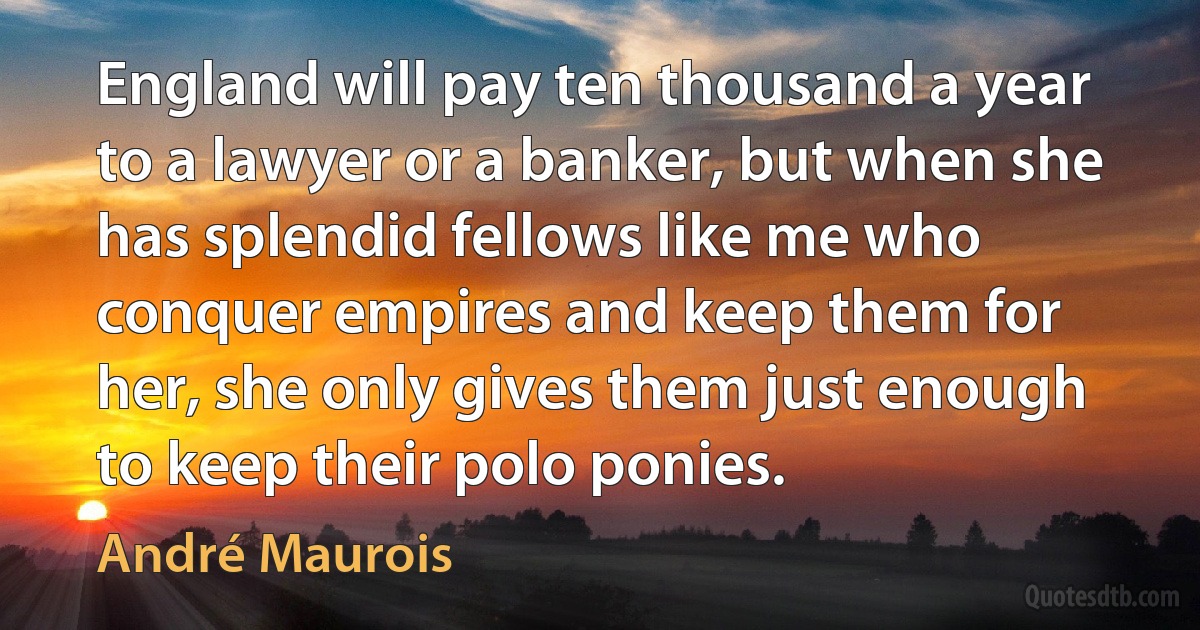 England will pay ten thousand a year to a lawyer or a banker, but when she has splendid fellows like me who conquer empires and keep them for her, she only gives them just enough to keep their polo ponies. (André Maurois)