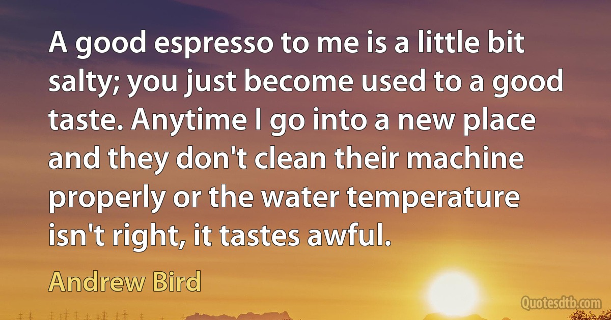 A good espresso to me is a little bit salty; you just become used to a good taste. Anytime I go into a new place and they don't clean their machine properly or the water temperature isn't right, it tastes awful. (Andrew Bird)