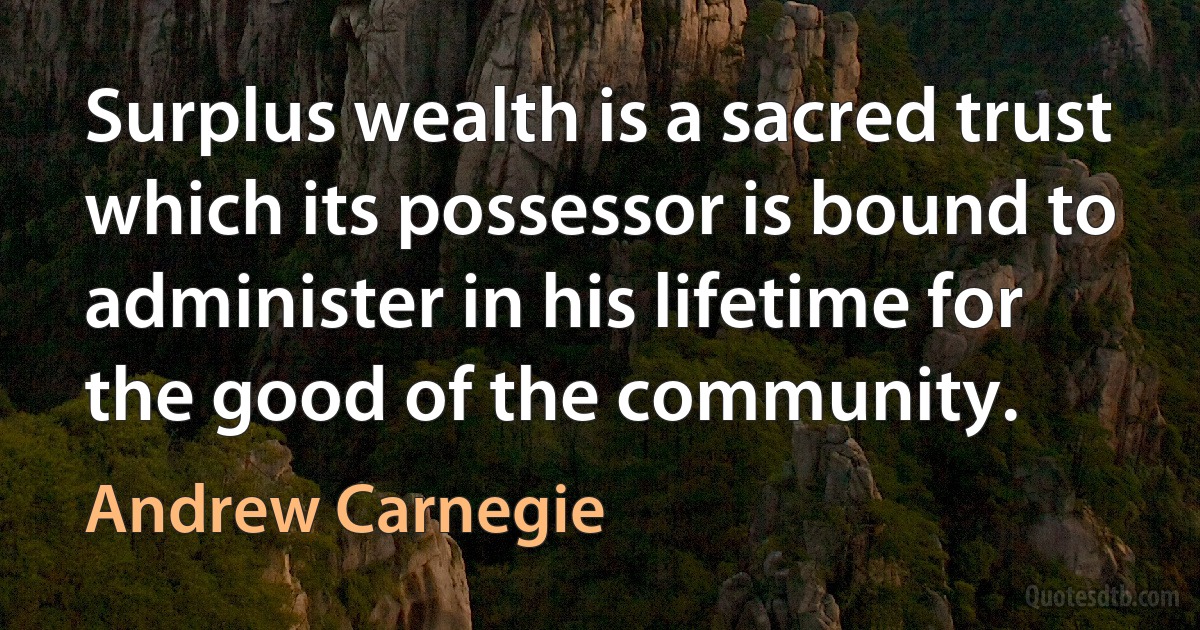 Surplus wealth is a sacred trust which its possessor is bound to administer in his lifetime for the good of the community. (Andrew Carnegie)