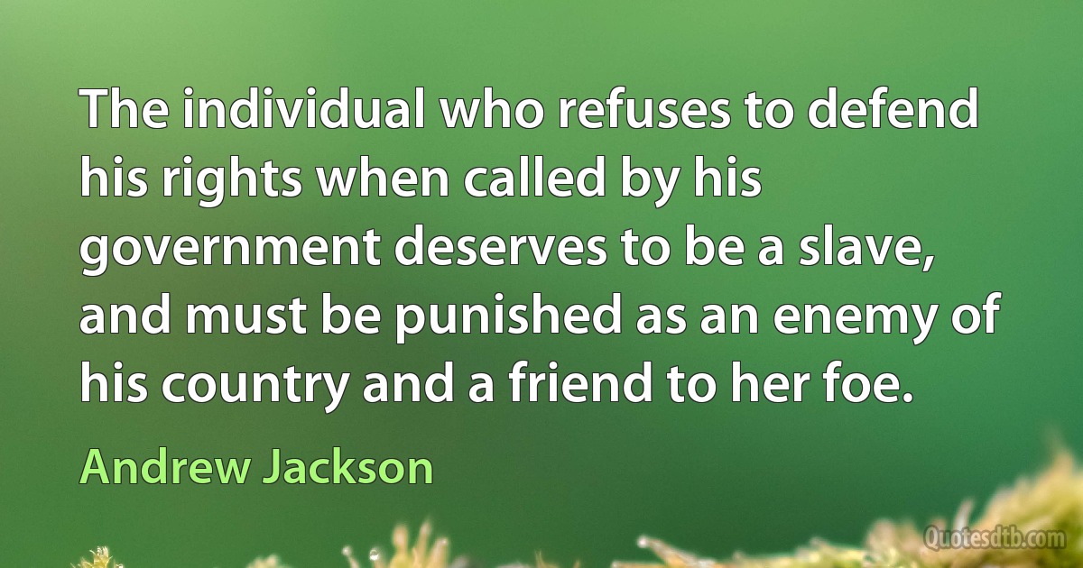 The individual who refuses to defend his rights when called by his government deserves to be a slave, and must be punished as an enemy of his country and a friend to her foe. (Andrew Jackson)