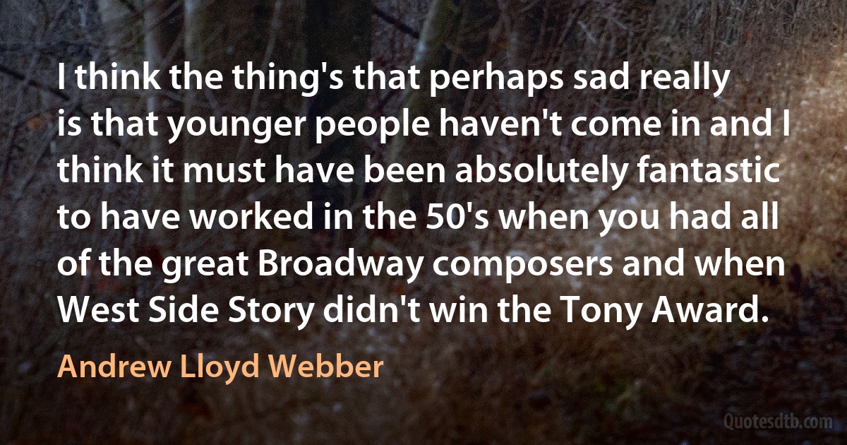 I think the thing's that perhaps sad really is that younger people haven't come in and I think it must have been absolutely fantastic to have worked in the 50's when you had all of the great Broadway composers and when West Side Story didn't win the Tony Award. (Andrew Lloyd Webber)