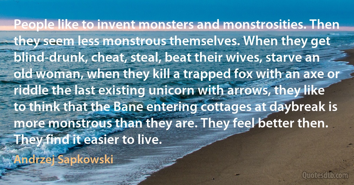 People like to invent monsters and monstrosities. Then they seem less monstrous themselves. When they get blind-drunk, cheat, steal, beat their wives, starve an old woman, when they kill a trapped fox with an axe or riddle the last existing unicorn with arrows, they like to think that the Bane entering cottages at daybreak is more monstrous than they are. They feel better then. They find it easier to live. (Andrzej Sapkowski)