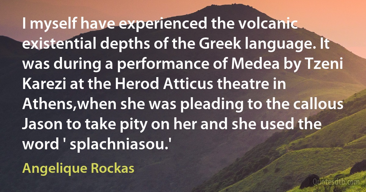 I myself have experienced the volcanic existential depths of the Greek language. It was during a performance of Medea by Tzeni Karezi at the Herod Atticus theatre in Athens,when she was pleading to the callous Jason to take pity on her and she used the word ' splachniasou.' (Angelique Rockas)