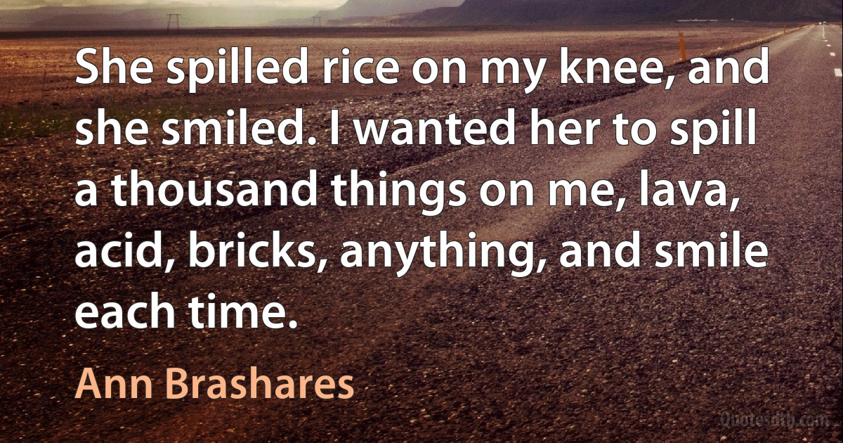 She spilled rice on my knee, and she smiled. I wanted her to spill a thousand things on me, lava, acid, bricks, anything, and smile each time. (Ann Brashares)