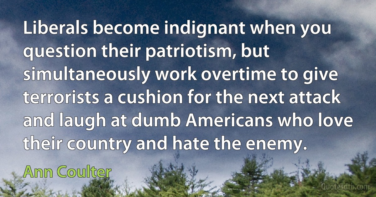 Liberals become indignant when you question their patriotism, but simultaneously work overtime to give terrorists a cushion for the next attack and laugh at dumb Americans who love their country and hate the enemy. (Ann Coulter)