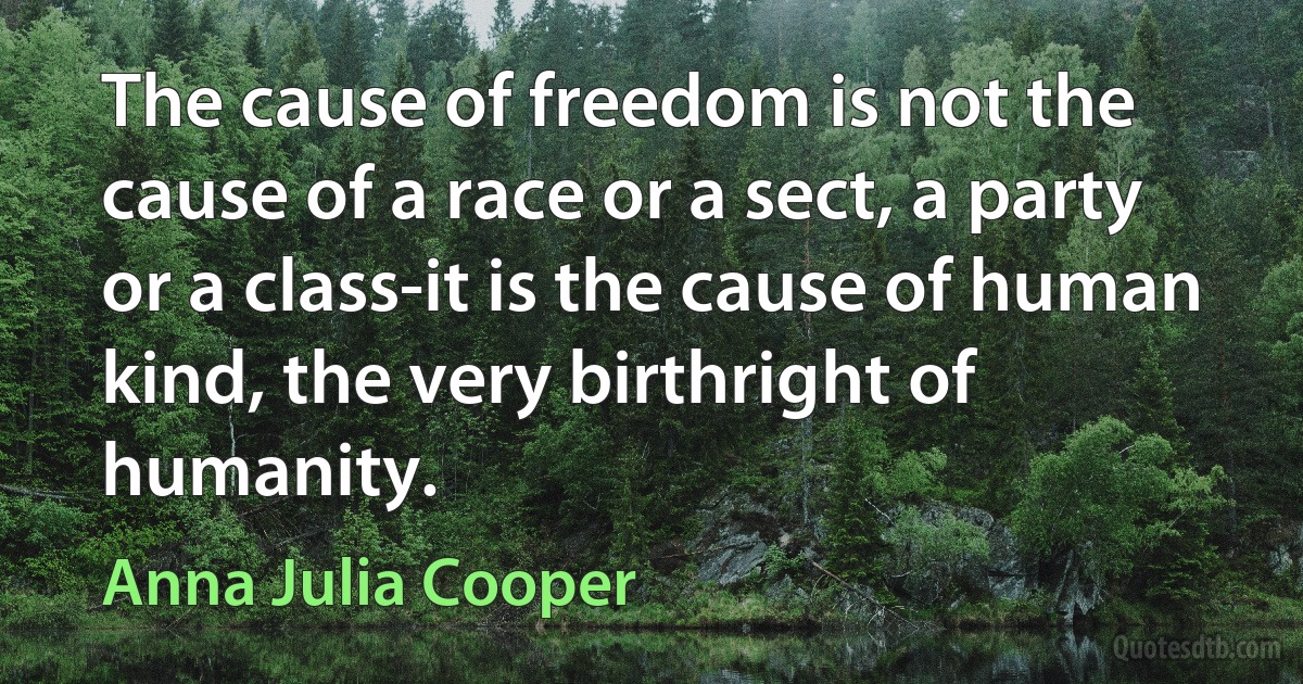 The cause of freedom is not the cause of a race or a sect, a party or a class-it is the cause of human kind, the very birthright of humanity. (Anna Julia Cooper)