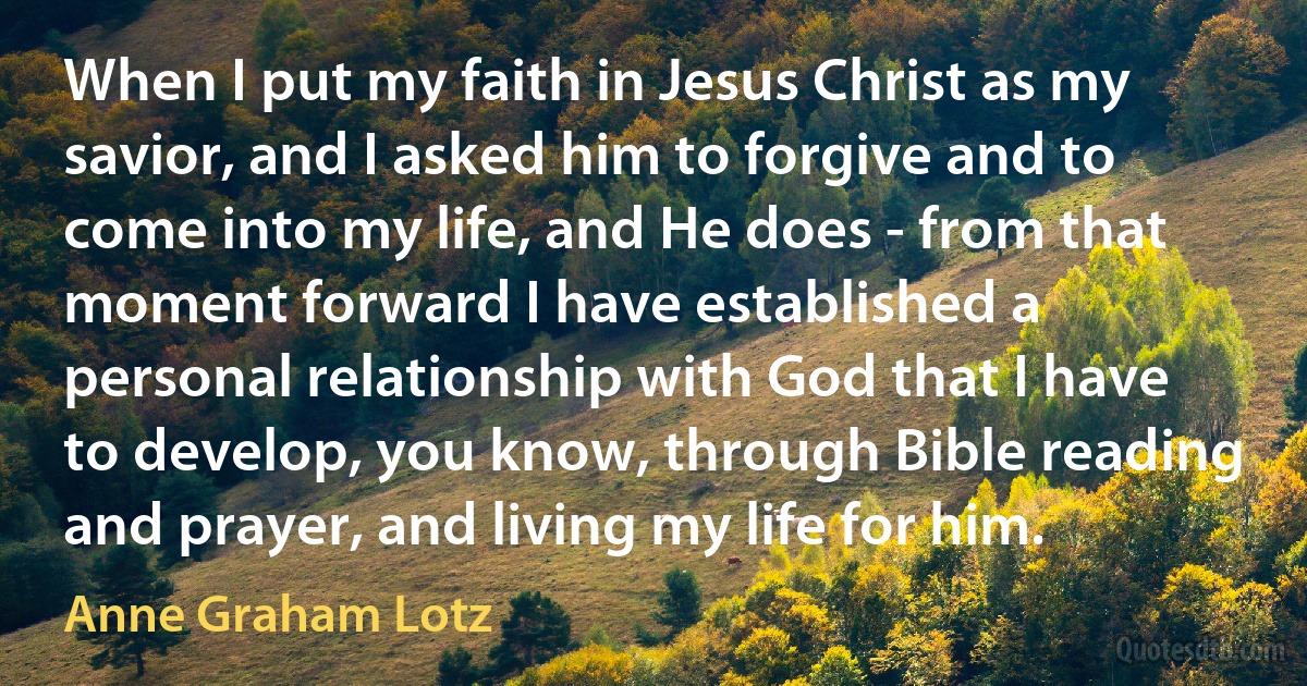 When I put my faith in Jesus Christ as my savior, and I asked him to forgive and to come into my life, and He does - from that moment forward I have established a personal relationship with God that I have to develop, you know, through Bible reading and prayer, and living my life for him. (Anne Graham Lotz)