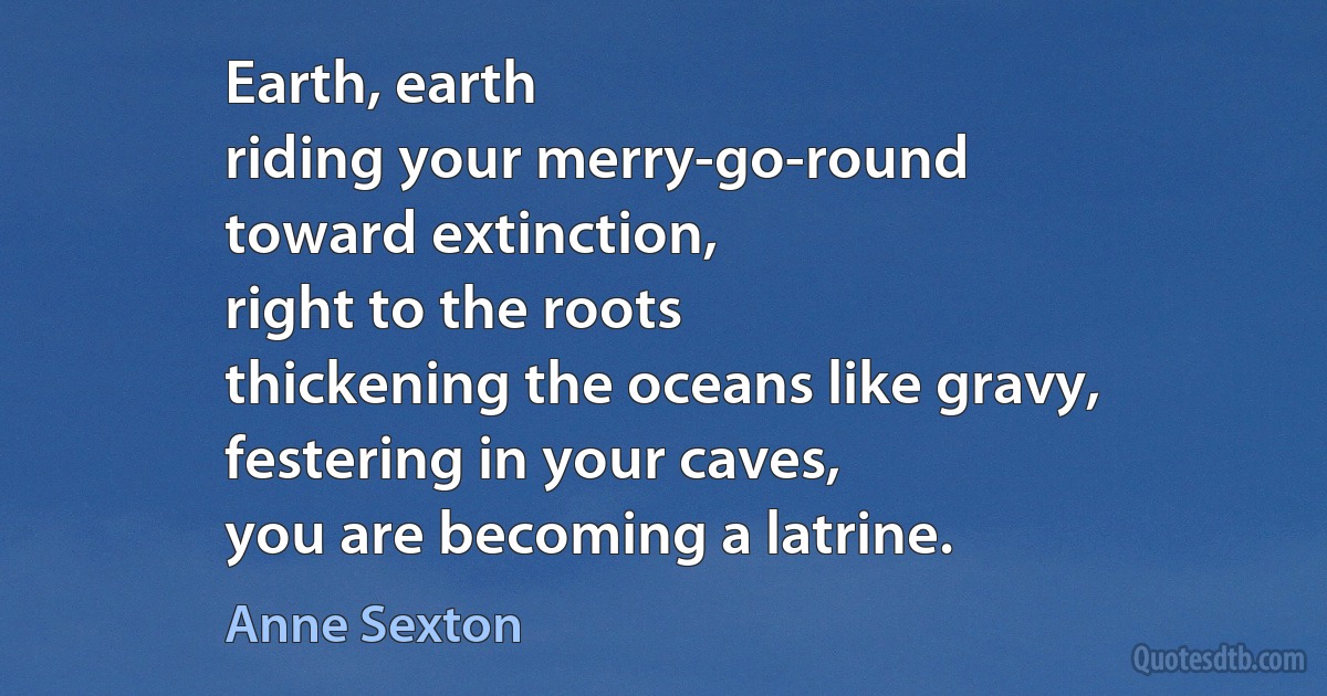 Earth, earth
riding your merry-go-round
toward extinction,
right to the roots
thickening the oceans like gravy,
festering in your caves,
you are becoming a latrine. (Anne Sexton)