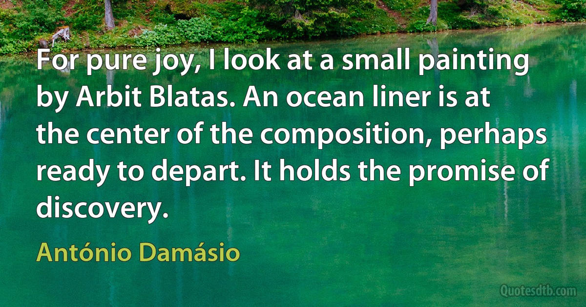 For pure joy, I look at a small painting by Arbit Blatas. An ocean liner is at the center of the composition, perhaps ready to depart. It holds the promise of discovery. (António Damásio)