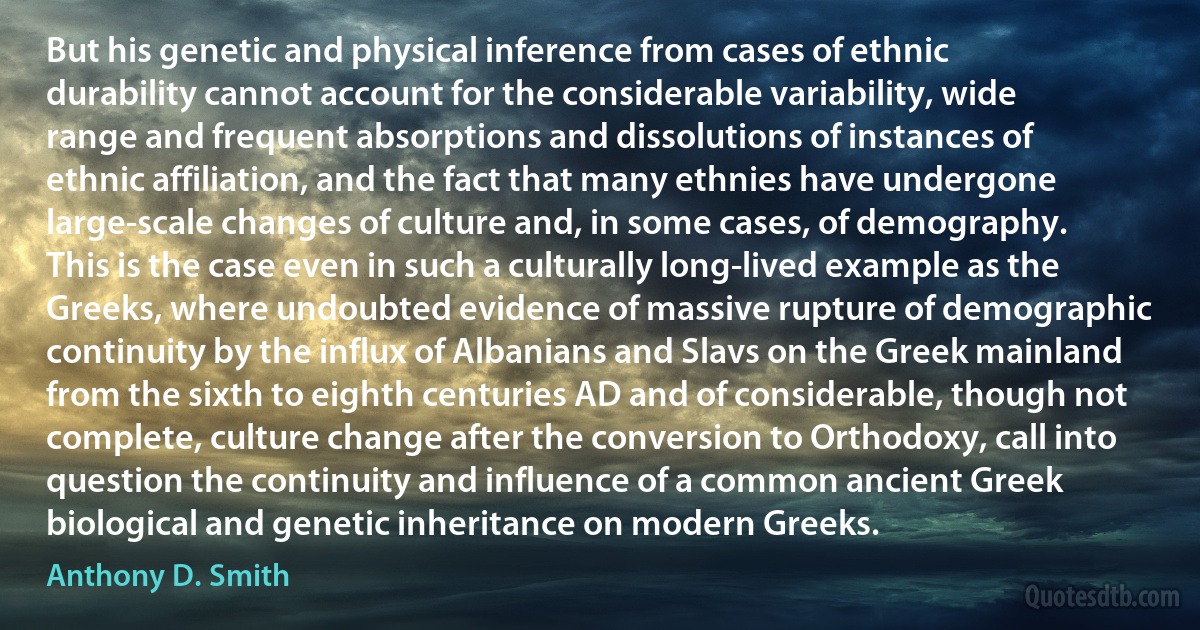 But his genetic and physical inference from cases of ethnic durability cannot account for the considerable variability, wide range and frequent absorptions and dissolutions of instances of ethnic affiliation, and the fact that many ethnies have undergone large-scale changes of culture and, in some cases, of demography. This is the case even in such a culturally long-lived example as the Greeks, where undoubted evidence of massive rupture of demographic continuity by the influx of Albanians and Slavs on the Greek mainland from the sixth to eighth centuries AD and of considerable, though not complete, culture change after the conversion to Orthodoxy, call into question the continuity and influence of a common ancient Greek biological and genetic inheritance on modern Greeks. (Anthony D. Smith)