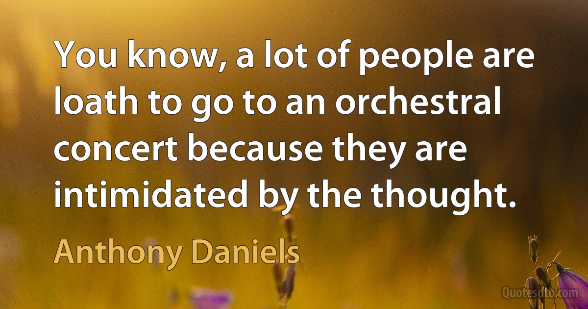 You know, a lot of people are loath to go to an orchestral concert because they are intimidated by the thought. (Anthony Daniels)