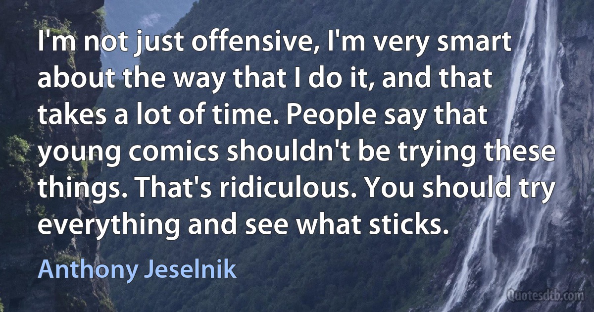 I'm not just offensive, I'm very smart about the way that I do it, and that takes a lot of time. People say that young comics shouldn't be trying these things. That's ridiculous. You should try everything and see what sticks. (Anthony Jeselnik)